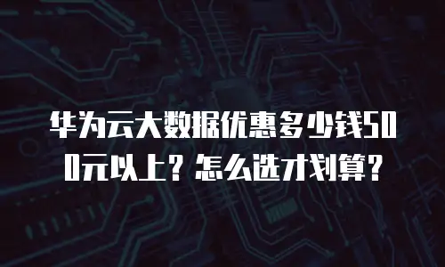 华为云大数据优惠多少钱500元以上？怎么选才划算？