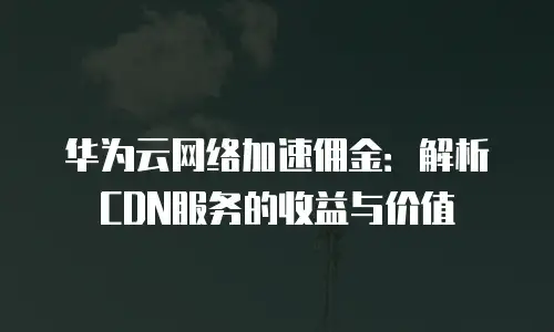 华为云网络加速佣金：解析CDN服务的收益与价值