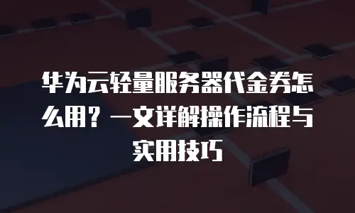 华为云轻量服务器代金券怎么用？一文详解操作流程与实用技巧