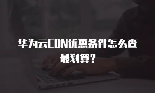 华为云CDN优惠条件怎么查最划算？