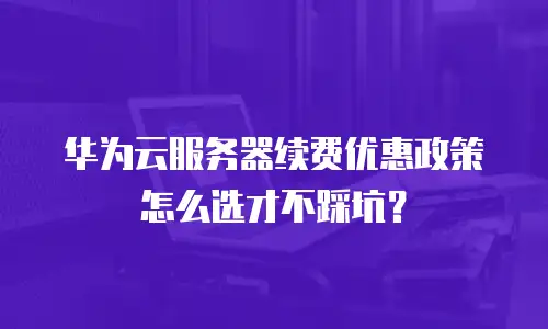 华为云服务器续费优惠政策怎么选才不踩坑？