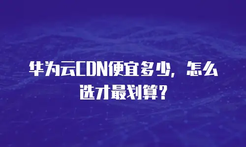 华为云CDN便宜多少，怎么选才最划算？