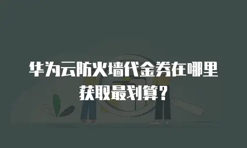 华为云防火墙代金券在哪里获取最划算？