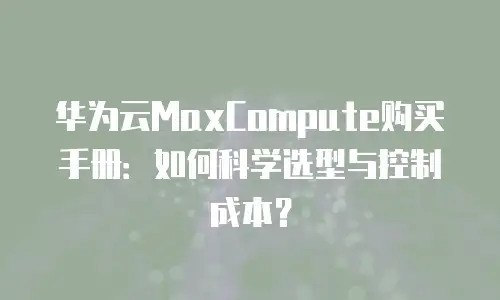 华为云MaxCompute购买手册：如何科学选型与控制成本？