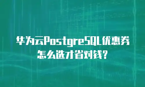 华为云PostgreSQL优惠券怎么选才省对钱？