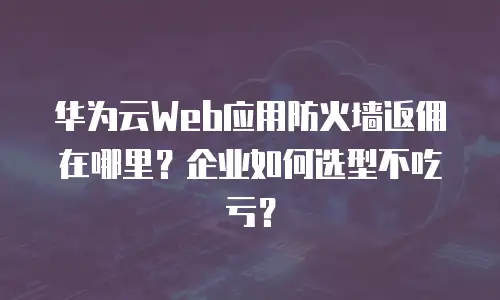 华为云Web应用防火墙返佣在哪里？企业如何选型不吃亏？