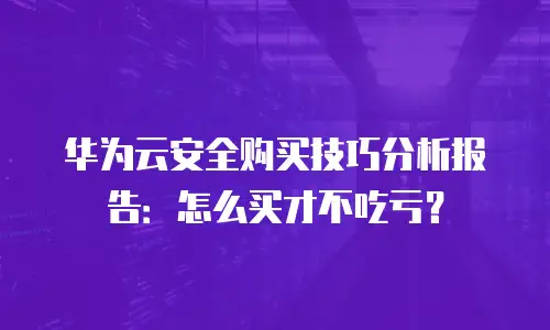 华为云安全购买技巧分析报告：怎么买才不吃亏？