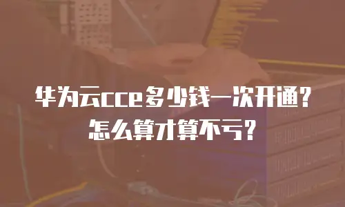 华为云cce多少钱一次开通？怎么算才算不亏？