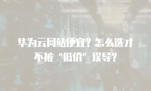 华为云网站便宜？怎么选才不被&ldquo;低价&rdquo;误导？
