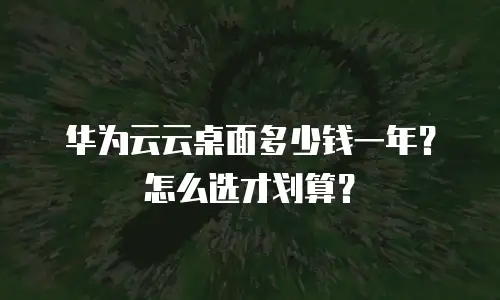 华为云云桌面多少钱一年？怎么选才划算？