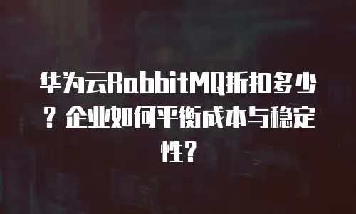 华为云RabbitMQ折扣多少？企业如何平衡成本与稳定性？