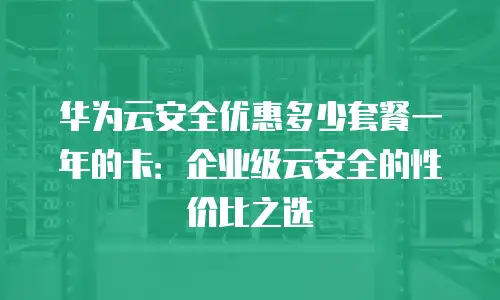 华为云安全优惠多少套餐一年的卡：企业级云安全的性价比之选