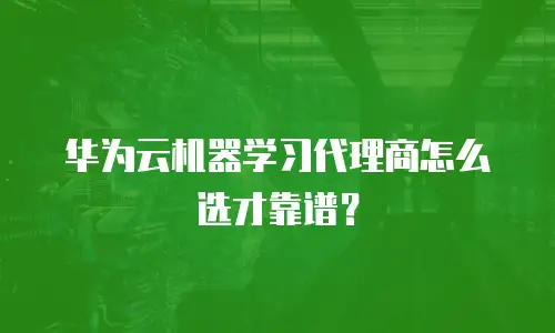 华为云机器学习代理商怎么选才靠谱？