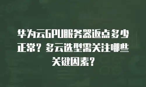 华为云GPU服务器返点多少正常？多云选型需关注哪些关键因素？