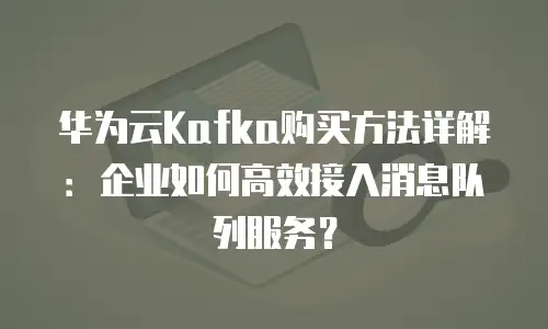 华为云Kafka购买方法详解：企业如何高效接入消息队列服务？