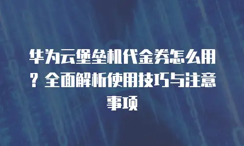 华为云堡垒机代金券怎么用？全面解析使用技巧与注意事项