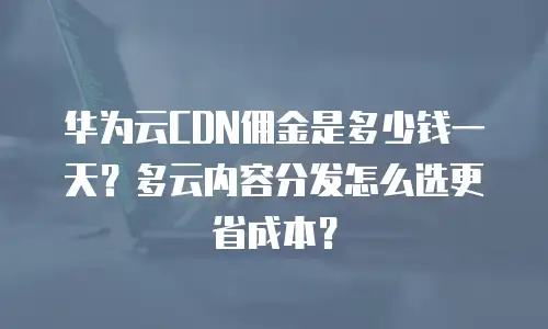 华为云CDN佣金是多少钱一天？多云内容分发怎么选更省成本？