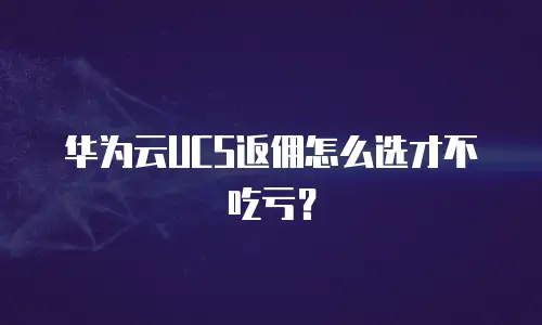 华为云UCS返佣怎么选才不吃亏？