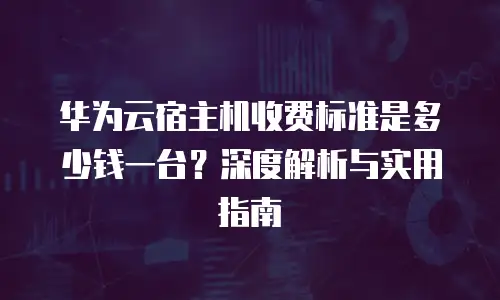 华为云宿主机收费标准是多少钱一台？深度解析与实用指南