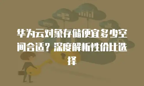 华为云对象存储便宜多少空间合适？深度解析性价比选择