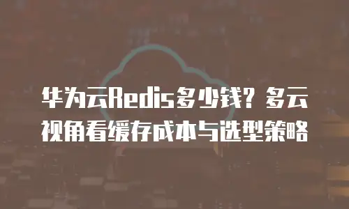 华为云Redis多少钱？多云视角看缓存成本与选型策略