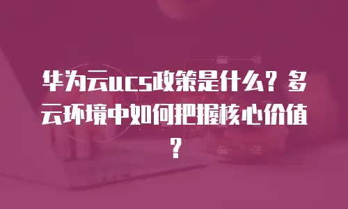 华为云ucs政策是什么？多云环境中如何把握核心价值？