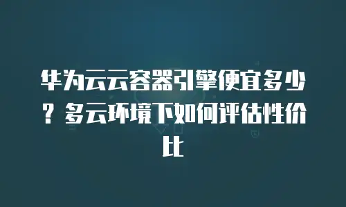 华为云云容器引擎便宜多少？多云环境下如何评估性价比