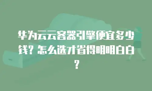 华为云云容器引擎便宜多少钱？怎么选才省得明明白白？