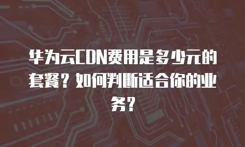 华为云CDN费用是多少元的套餐？如何判断适合你的业务？