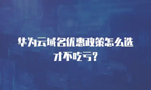 华为云域名优惠政策怎么选才不吃亏？