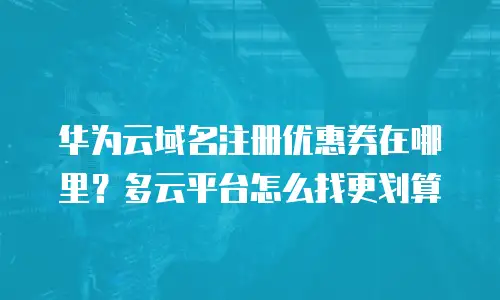 华为云域名注册优惠券在哪里？多云平台怎么找更划算