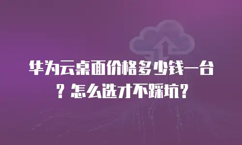 华为云桌面价格多少钱一台？怎么选才不踩坑？