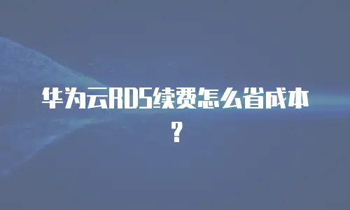 华为云RDS续费怎么省成本？