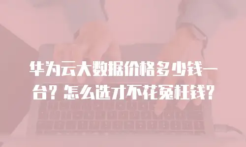 华为云大数据价格多少钱一台？怎么选才不花冤枉钱？