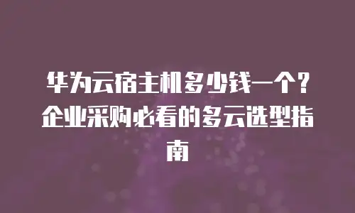 华为云宿主机多少钱一个？企业采购必看的多云选型指南