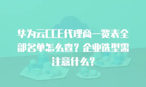 华为云CCE代理商一览表全部名单怎么查？企业选型需注意什么？