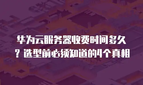 华为云服务器收费时间多久？选型前必须知道的4个真相