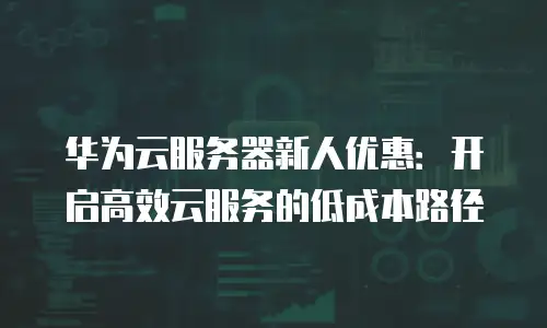 华为云服务器新人优惠：开启高效云服务的低成本路径