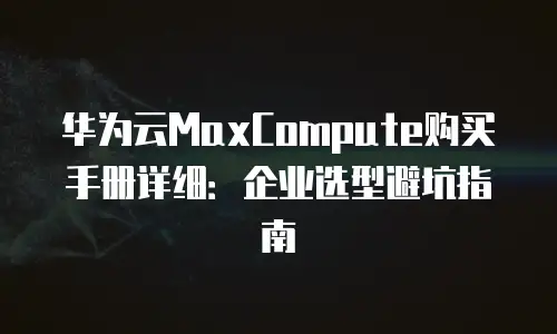 华为云MaxCompute购买手册详细：企业选型避坑指南