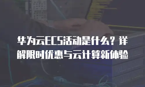 华为云ECS活动是什么？详解限时优惠与云计算新体验