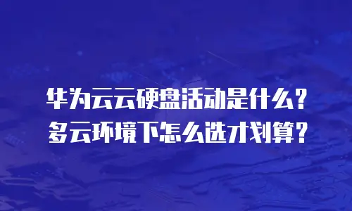 华为云云硬盘活动是什么？多云环境下怎么选才划算？