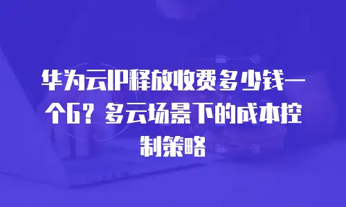 华为云IP释放收费多少钱一个G？多云场景下的成本控制策略