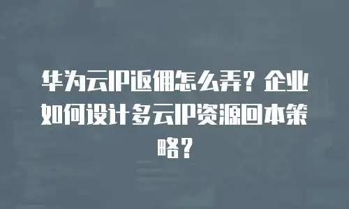 华为云IP返佣怎么弄？企业如何设计多云IP资源回本策略？