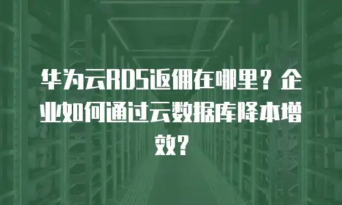 华为云RDS返佣在哪里？企业如何通过云数据库降本增效？
