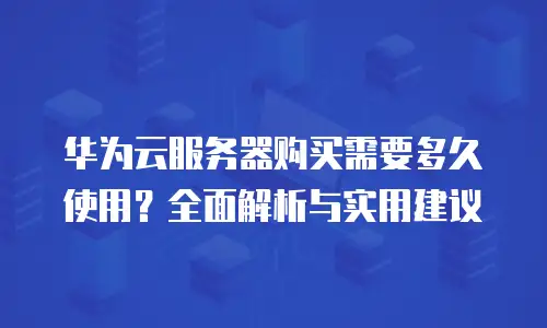 华为云服务器购买需要多久使用？全面解析与实用建议
