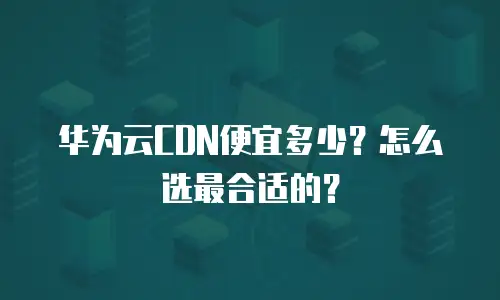 华为云CDN便宜多少？怎么选最合适的？