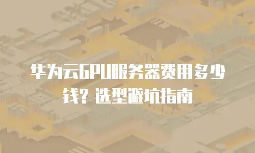 华为云GPU服务器费用多少钱？选型避坑指南