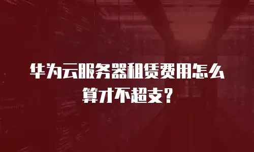 华为云服务器租赁费用怎么算才不超支？