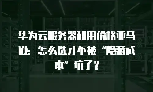 华为云服务器租用价格亚马逊：怎么选才不被“隐藏成本”坑了？