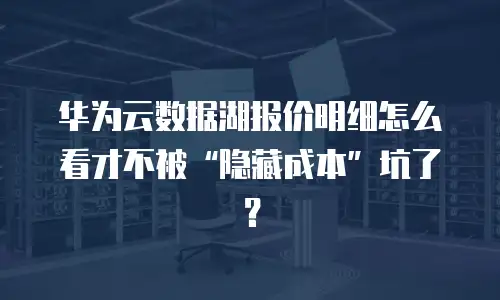 华为云数据湖报价明细怎么看才不被“隐藏成本”坑了？